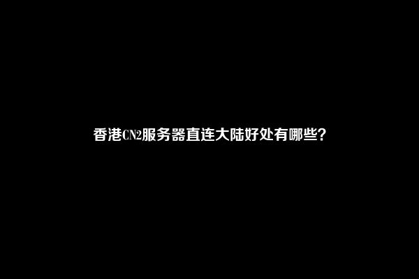 香港CN2服务器直连大陆好处有哪些？