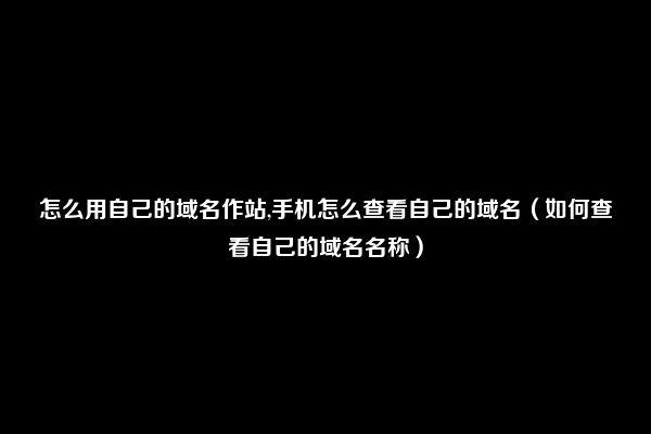 怎么用自己的域名作站,手机怎么查看自己的域名（如何查看自己的域名名称）