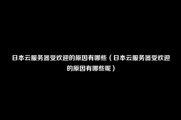 日本云服务器受欢迎的原因有哪些（日本云服务器受欢迎的原因有哪些呢）