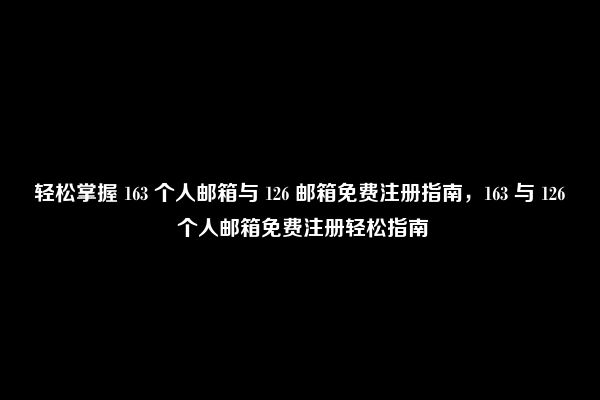 轻松掌握 163 个人邮箱与 126 邮箱免费注册指南，163 与 126 个人邮箱免费注册轻松指南