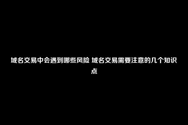 域名交易中会遇到哪些风险 域名交易需要注意的几个知识点