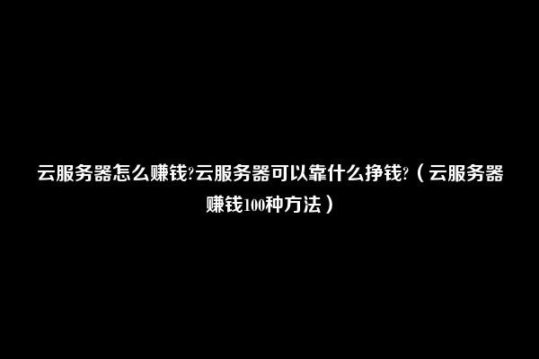 云服务器怎么赚钱?云服务器可以靠什么挣钱?（云服务器赚钱100种方法）