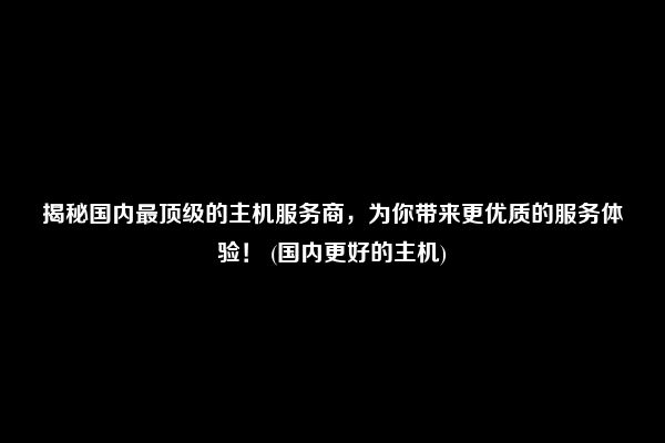 揭秘国内最顶级的主机服务商，为你带来更优质的服务体验！ (国内更好的主机)