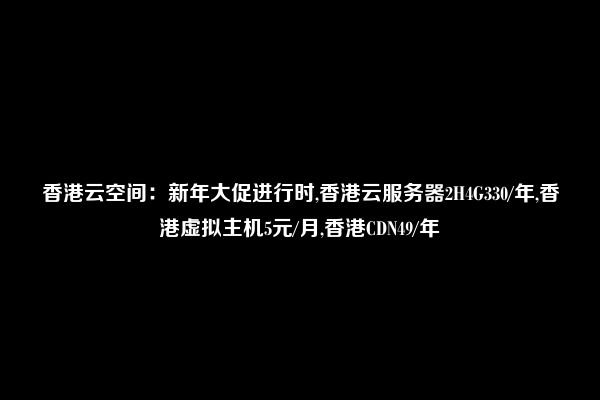 香港云空间：新年大促进行时,香港云服务器2H4G330/年,香港虚拟主机5元/月,香港CDN49/年