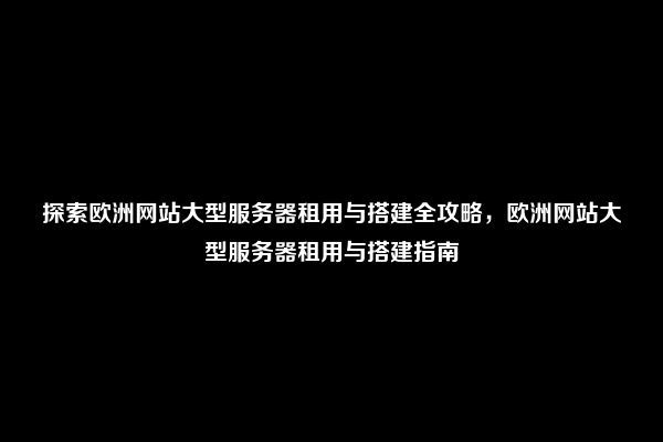 探索欧洲网站大型服务器租用与搭建全攻略，欧洲网站大型服务器租用与搭建指南