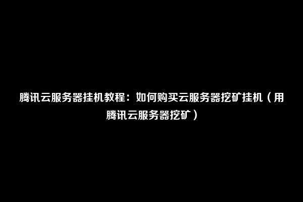 腾讯云服务器挂机教程：如何购买云服务器挖矿挂机（用腾讯云服务器挖矿）