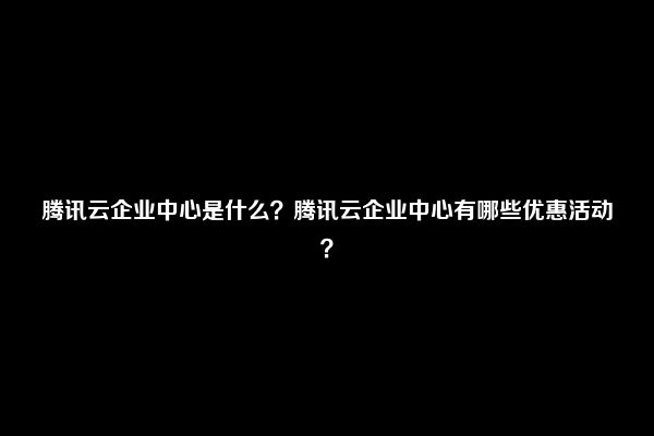 腾讯云企业中心是什么？腾讯云企业中心有哪些优惠活动？