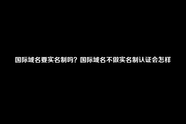 国际域名要实名制吗？国际域名不做实名制认证会怎样