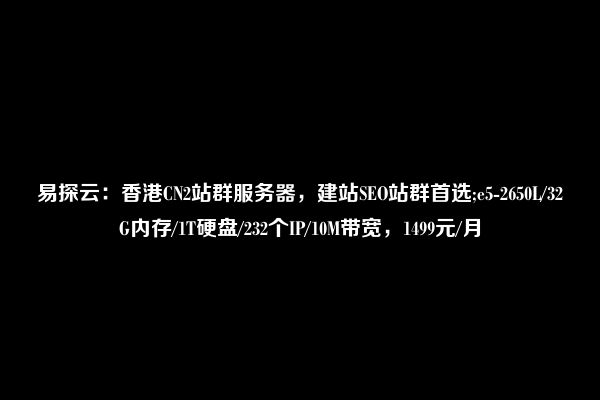 易探云：香港CN2站群服务器，建站SEO站群首选;e5-2650L/32G内存/1T硬盘/232个IP/10M带宽，1499元/月