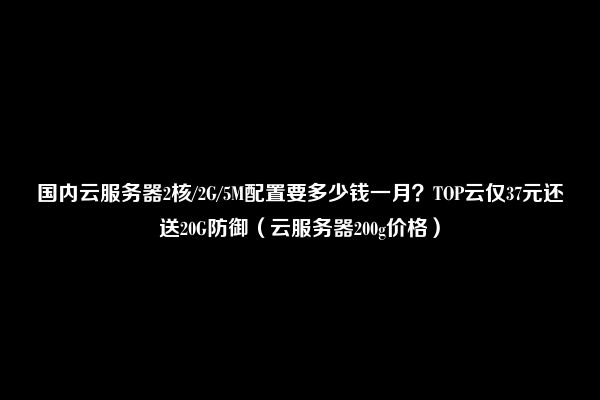 国内云服务器2核/2G/5M配置要多少钱一月？TOP云仅37元还送20G防御（云服务器200g价格）