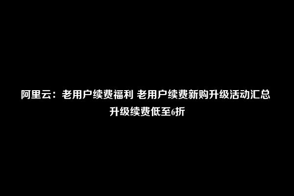 阿里云：老用户续费福利 老用户续费新购升级活动汇总 升级续费低至6折