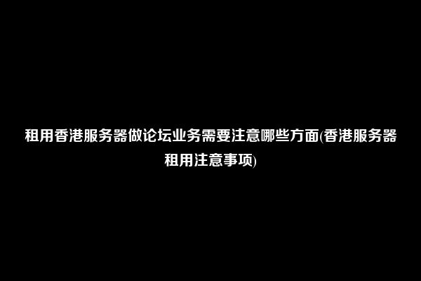 租用香港服务器做论坛业务需要注意哪些方面(香港服务器租用注意事项)