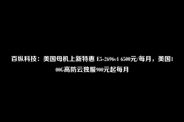 百纵科技：美国母机上新特惠 E5-2696v4 6500元/每月，美国100G高防云独服900元起每月