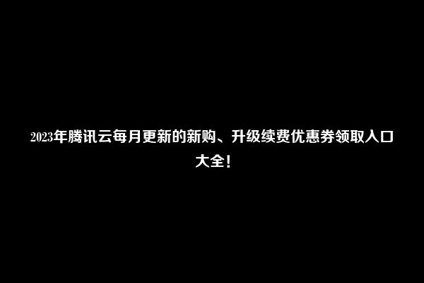 2023年腾讯云每月更新的新购、升级续费优惠券领取入口大全！