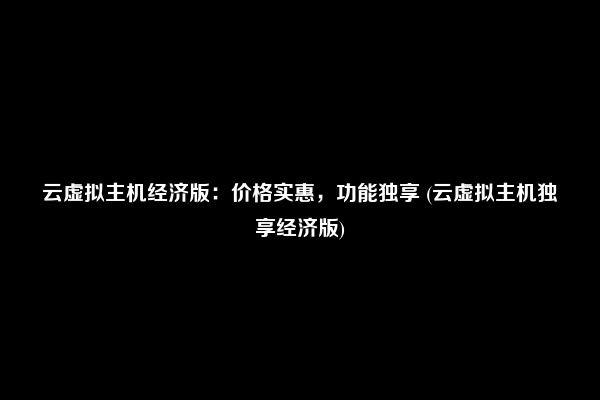 云虚拟主机经济版：价格实惠，功能独享 (云虚拟主机独享经济版)