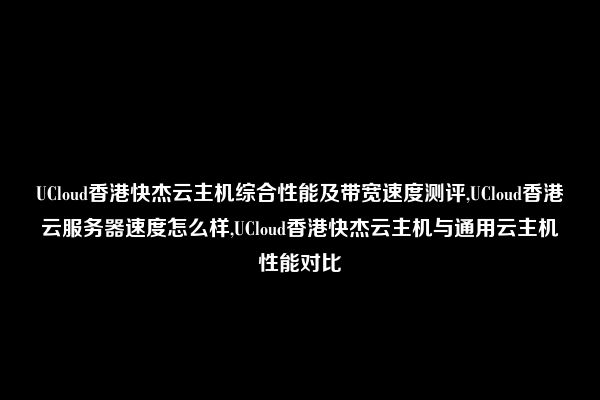 UCloud香港快杰云主机综合性能及带宽速度测评,UCloud香港云服务器速度怎么样,UCloud香港快杰云主机与通用云主机性能对比