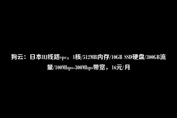 狗云：日本IIJ线路vps，1核/512MB内存/10GB SSD硬盘/300GB流量/100Mbps-300Mbps带宽，16元/月