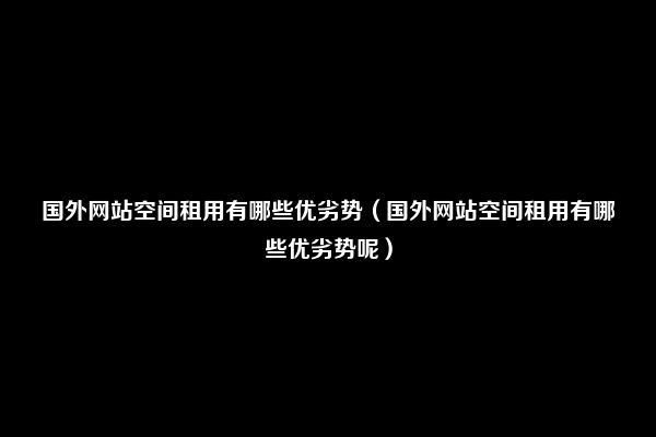 国外网站空间租用有哪些优劣势（国外网站空间租用有哪些优劣势呢）