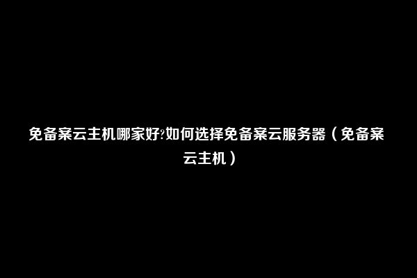 免备案云主机哪家好?如何选择免备案云服务器（免备案 云主机）