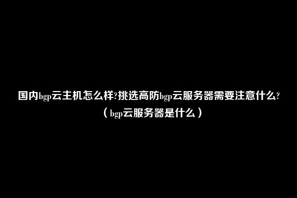 国内bgp云主机怎么样?挑选高防bgp云服务器需要注意什么?（bgp云服务器是什么）