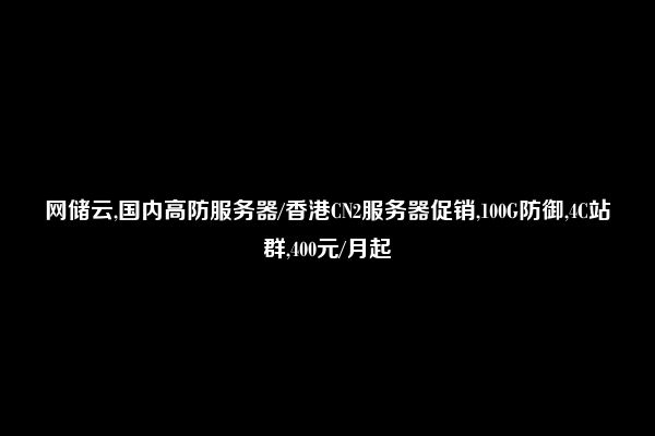 网储云,国内高防服务器/香港CN2服务器促销,100G防御,4C站群,400元/月起