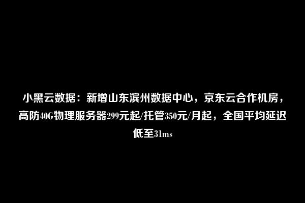 小黑云数据：新增山东滨州数据中心，京东云合作机房，高防40G物理服务器299元起/托管350元/月起，全国平均延迟低至31ms