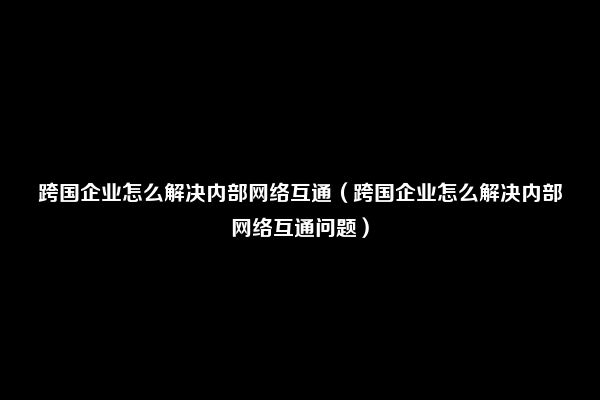 跨国企业怎么解决内部网络互通（跨国企业怎么解决内部网络互通问题）