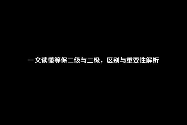 一文读懂等保二级与三级，区别与重要性解析