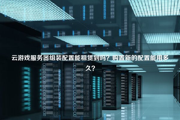 云游戏服务器组装配置能租赁到吗？购置新的配置能用多久？