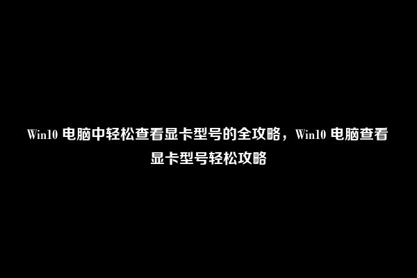 Win10 电脑中轻松查看显卡型号的全攻略，Win10 电脑查看显卡型号轻松攻略