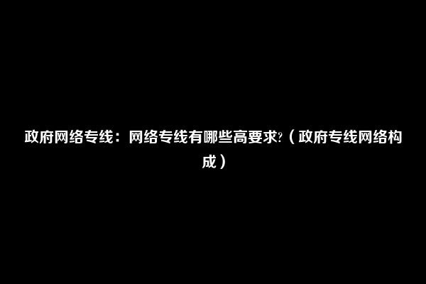 政府网络专线：网络专线有哪些高要求?（政府专线网络构成）