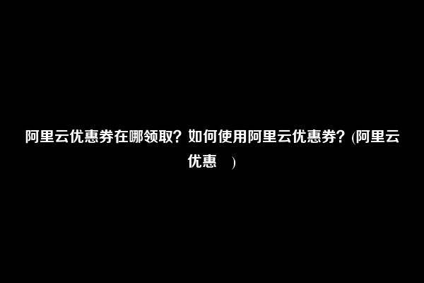 阿里云优惠券在哪领取？如何使用阿里云优惠券？(阿里云优惠劵)