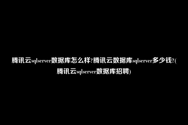 腾讯云sqlserver数据库怎么样?腾讯云数据库sqlserver多少钱?(腾讯云sqlserver数据库招聘)