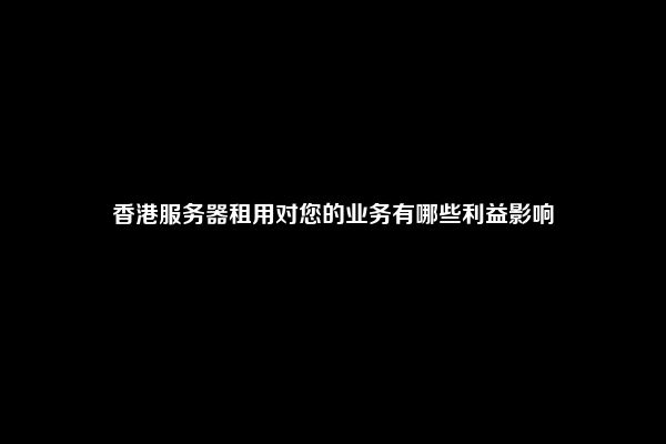 香港服务器租用对您的业务有哪些利益影响