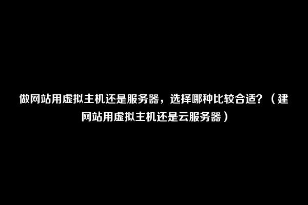 做网站用虚拟主机还是服务器，选择哪种比较合适？（建网站用虚拟主机还是云服务器）