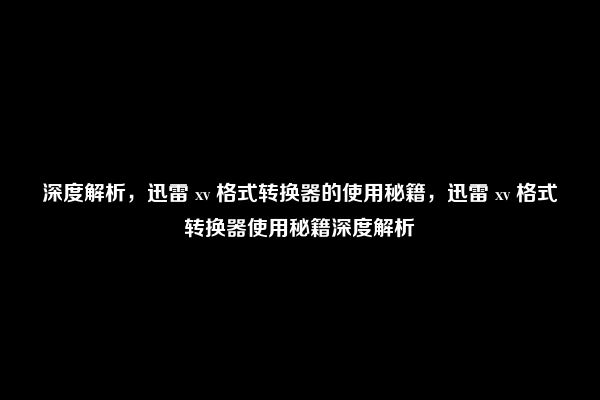 深度解析，迅雷 xv 格式转换器的使用秘籍，迅雷 xv 格式转换器使用秘籍深度解析