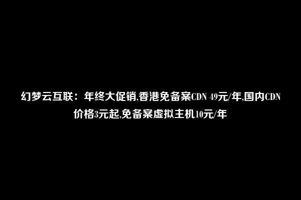 幻梦云互联：年终大促销,香港免备案CDN 49元/年,国内CDN价格3元起,免备案虚拟主机10元/年