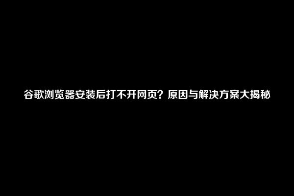 谷歌浏览器安装后打不开网页？原因与解决方案大揭秘