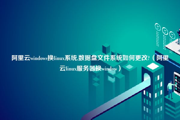 阿里云windows换linux系统,数据盘文件系统如何更改?（阿里云linux服务器换window）