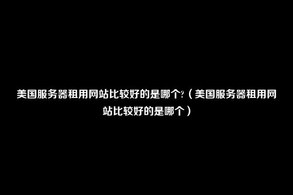 美国服务器租用网站比较好的是哪个?（美国服务器租用网站比较好的是哪个）