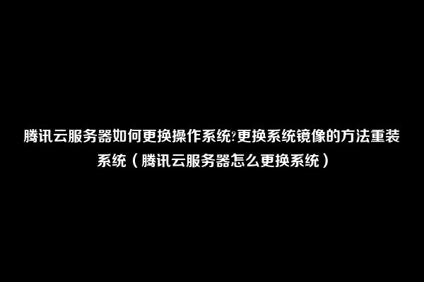 腾讯云服务器如何更换操作系统?更换系统镜像的方法重装系统（腾讯云服务器怎么更换系统）