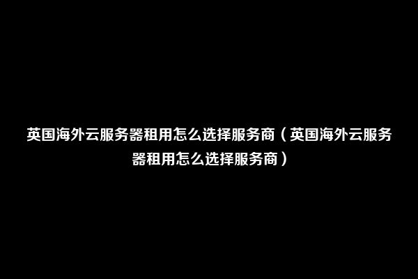 英国海外云服务器租用怎么选择服务商（英国海外云服务器租用怎么选择服务商）