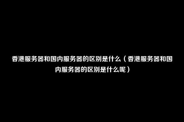 香港服务器和国内服务器的区别是什么（香港服务器和国内服务器的区别是什么呢）