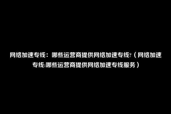 网络加速专线：哪些运营商提供网络加速专线?（网络加速专线:哪些运营商提供网络加速专线服务）