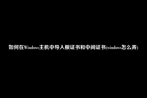 如何在Windows主机中导入根证书和中间证书(windows怎么弄)