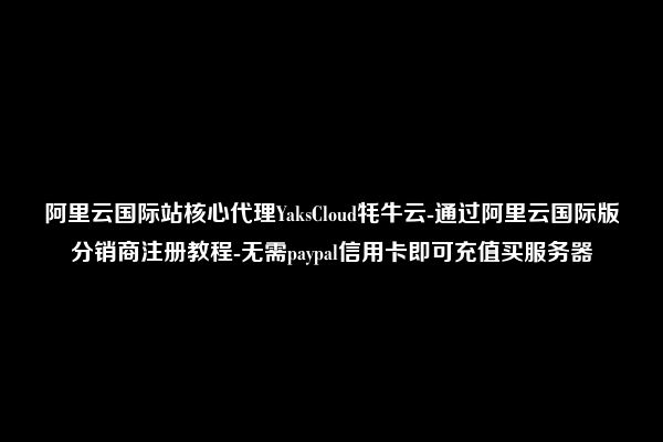 阿里云国际站核心代理YaksCloud牦牛云-通过阿里云国际版分销商注册教程-无需paypal信用卡即可充值买服务器