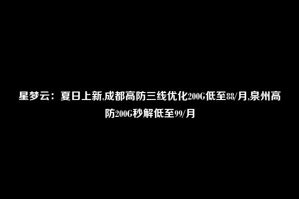 星梦云：夏日上新,成都高防三线优化200G低至88/月,泉州高防200G秒解低至99/月