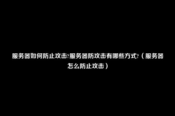 服务器如何防止攻击?服务器防攻击有哪些方式?（服务器怎么防止攻击）