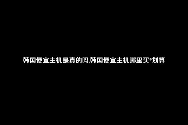 韩国便宜主机是真的吗,韩国便宜主机哪里买*划算