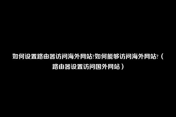 如何设置路由器访问海外网站?如何能够访问海外网站?（路由器设置访问国外网站）